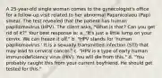 A 25-year-old single woman comes to the gynecologist's office for a follow-up visit related to her abnormal Papanicolaou (Pap) smear. The test revealed that the patient has human papillomavirus (HPV). The client asks, "What is that? Can you get rid of it?" Your best response is: a. "It's just a little lump on your cervix. We can freeze it off." b. "HPV stands for 'human papillomavirus.' It is a sexually transmitted infection (STI) that may lead to cervical cancer." c. "HPV is a type of early human immunodeficiency virus (HIV). You will die from this." d. "You probably caught this from your current boyfriend. He should get tested for this."