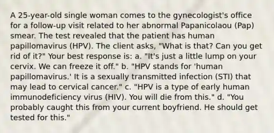 A 25-year-old single woman comes to the gynecologist's office for a follow-up visit related to her abnormal Papanicolaou (Pap) smear. The test revealed that the patient has human papillomavirus (HPV). The client asks, "What is that? Can you get rid of it?" Your best response is: a. "It's just a little lump on your cervix. We can freeze it off." b. "HPV stands for 'human papillomavirus.' It is a sexually transmitted infection (STI) that may lead to cervical cancer." c. "HPV is a type of early human immunodeficiency virus (HIV). You will die from this." d. "You probably caught this from your current boyfriend. He should get tested for this."