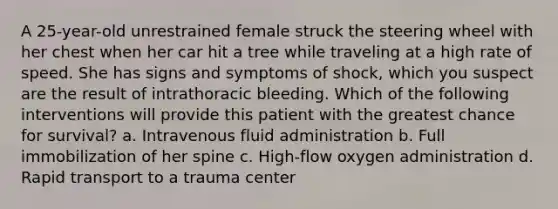 A 25-year-old unrestrained female struck the steering wheel with her chest when her car hit a tree while traveling at a high rate of speed. She has signs and symptoms of shock, which you suspect are the result of intrathoracic bleeding. Which of the following interventions will provide this patient with the greatest chance for survival? a. Intravenous fluid administration b. Full immobilization of her spine c. High-flow oxygen administration d. Rapid transport to a trauma center