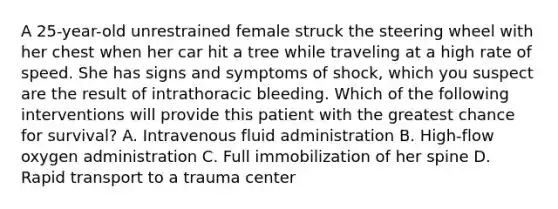 A 25-year-old unrestrained female struck the steering wheel with her chest when her car hit a tree while traveling at a high rate of speed. She has signs and symptoms of shock, which you suspect are the result of intrathoracic bleeding. Which of the following interventions will provide this patient with the greatest chance for survival? A. Intravenous fluid administration B. High-flow oxygen administration C. Full immobilization of her spine D. Rapid transport to a trauma center