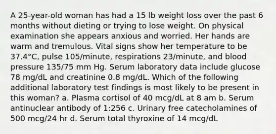 A 25-year-old woman has had a 15 lb weight loss over the past 6 months without dieting or trying to lose weight. On physical examination she appears anxious and worried. Her hands are warm and tremulous. Vital signs show her temperature to be 37.4°C, pulse 105/minute, respirations 23/minute, and blood pressure 135/75 mm Hg. Serum laboratory data include glucose 78 mg/dL and creatinine 0.8 mg/dL. Which of the following additional laboratory test findings is most likely to be present in this woman? a. Plasma cortisol of 40 mcg/dL at 8 am b. Serum antinuclear antibody of 1:256 c. Urinary free catecholamines of 500 mcg/24 hr d. Serum total thyroxine of 14 mcg/dL