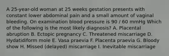 A 25-year-old woman at 25 weeks gestation presents with constant lower abdominal pain and a small amount of vaginal bleeding. On examination blood pressure is 90 / 60 mmHg Which of the following is the most likely diagnosis? A. Placental abruption B. Ectopic pregnancy C. Threatened miscarriage D. Hydatidiform mole E. Vasa praevia F. Placenta praevia G. Bloody show H. Missed (delayed) miscarriage I. Inevitable miscarriage