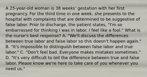 A 25-year-old woman is 38 weeks' gestation with her first pregnancy. For the third time in one week, she presents to the hospital with complaints that are determined to be suggestive of false labor. Prior to discharge, the patient states, "I'm so embarrassed for thinking I was in labor. I feel like a fool." What is the nurse's best response? A. "We'll discuss the differences between true labor and false labor so this doesn't happen again." B. "It's impossible to distinguish between false labor and true labor." C. "Don't feel bad. Everyone makes mistakes sometimes." D. "It's very difficult to tell the difference between true and false labor. Please know we're here to take care of you whenever you need us."