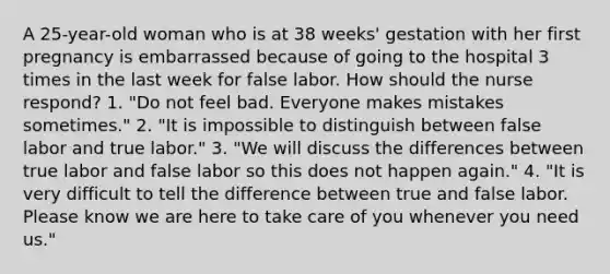 A 25-year-old woman who is at 38 weeks' gestation with her first pregnancy is embarrassed because of going to the hospital 3 times in the last week for false labor. How should the nurse respond? 1. "Do not feel bad. Everyone makes mistakes sometimes." 2. "It is impossible to distinguish between false labor and true labor." 3. "We will discuss the differences between true labor and false labor so this does not happen again." 4. "It is very difficult to tell the difference between true and false labor. Please know we are here to take care of you whenever you need us."