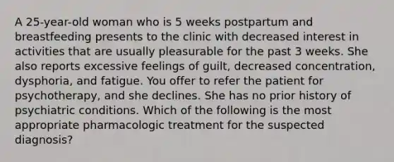 A 25-year-old woman who is 5 weeks postpartum and breastfeeding presents to the clinic with decreased interest in activities that are usually pleasurable for the past 3 weeks. She also reports excessive feelings of guilt, decreased concentration, dysphoria, and fatigue. You offer to refer the patient for psychotherapy, and she declines. She has no prior history of psychiatric conditions. Which of the following is the most appropriate pharmacologic treatment for the suspected diagnosis?