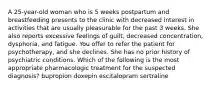 A 25-year-old woman who is 5 weeks postpartum and breastfeeding presents to the clinic with decreased interest in activities that are usually pleasurable for the past 3 weeks. She also reports excessive feelings of guilt, decreased concentration, dysphoria, and fatigue. You offer to refer the patient for psychotherapy, and she declines. She has no prior history of psychiatric conditions. Which of the following is the most appropriate pharmacologic treatment for the suspected diagnosis? bupropion doxepin escitalopram sertraline