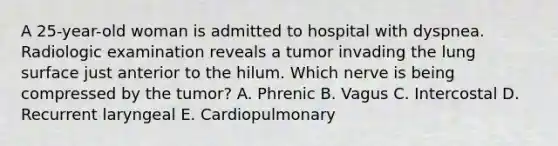 A 25-year-old woman is admitted to hospital with dyspnea. Radiologic examination reveals a tumor invading the lung surface just anterior to the hilum. Which nerve is being compressed by the tumor? A. Phrenic B. Vagus C. Intercostal D. Recurrent laryngeal E. Cardiopulmonary