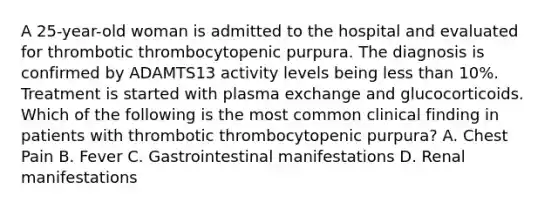 A 25-year-old woman is admitted to the hospital and evaluated for thrombotic thrombocytopenic purpura. The diagnosis is confirmed by ADAMTS13 activity levels being less than 10%. Treatment is started with plasma exchange and glucocorticoids. Which of the following is the most common clinical finding in patients with thrombotic thrombocytopenic purpura? A. Chest Pain B. Fever C. Gastrointestinal manifestations D. Renal manifestations