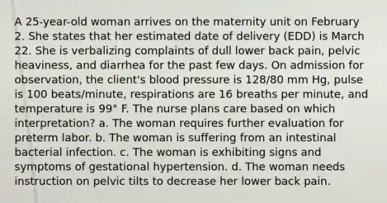 A 25-year-old woman arrives on the maternity unit on February 2. She states that her estimated date of delivery (EDD) is March 22. She is verbalizing complaints of dull lower back pain, pelvic heaviness, and diarrhea for the past few days. On admission for observation, the client's blood pressure is 128/80 mm Hg, pulse is 100 beats/minute, respirations are 16 breaths per minute, and temperature is 99° F. The nurse plans care based on which interpretation? a. The woman requires further evaluation for preterm labor. b. The woman is suffering from an intestinal bacterial infection. c. The woman is exhibiting signs and symptoms of gestational hypertension. d. The woman needs instruction on pelvic tilts to decrease her lower back pain.