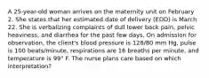 A 25-year-old woman arrives on the maternity unit on February 2. She states that her estimated date of delivery (EDD) is March 22. She is verbalizing complaints of dull lower back pain, pelvic heaviness, and diarrhea for the past few days. On admission for observation, the client's blood pressure is 128/80 mm Hg, pulse is 100 beats/minute, respirations are 16 breaths per minute, and temperature is 99° F. The nurse plans care based on which interpretation?