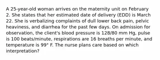 A 25-year-old woman arrives on the maternity unit on February 2. She states that her estimated date of delivery (EDD) is March 22. She is verbalizing complaints of dull lower back pain, pelvic heaviness, and diarrhea for the past few days. On admission for observation, the client's blood pressure is 128/80 mm Hg, pulse is 100 beats/minute, respirations are 16 breaths per minute, and temperature is 99° F. The nurse plans care based on which interpretation?