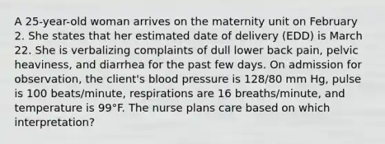 A 25-year-old woman arrives on the maternity unit on February 2. She states that her estimated date of delivery (EDD) is March 22. She is verbalizing complaints of dull lower back pain, pelvic heaviness, and diarrhea for the past few days. On admission for observation, the client's blood pressure is 128/80 mm Hg, pulse is 100 beats/minute, respirations are 16 breaths/minute, and temperature is 99°F. The nurse plans care based on which interpretation?