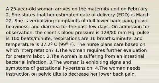 A 25-year-old woman arrives on the maternity unit on February 2. She states that her estimated date of delivery (EDD) is March 22. She is verbalizing complaints of dull lower back pain, pelvic heaviness, and diarrhea for the past few days. On admission for observation, the client's blood pressure is 128/80 mm Hg, pulse is 100 beats/minute, respirations are 16 breaths/minute, and temperature is 37.2º C (99º F). The nurse plans care based on which interpretation? 1.The woman requires further evaluation for preterm labor. 2.The woman is suffering from an intestinal bacterial infection. 3.The woman is exhibiting signs and symptoms of gestational hypertension. 4.The woman needs instruction on pelvic tilts to decrease her lower back pain.