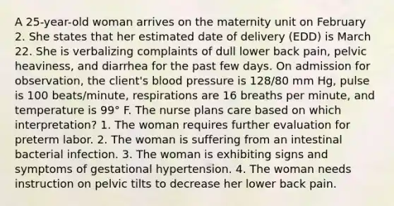 A 25-year-old woman arrives on the maternity unit on February 2. She states that her estimated date of delivery (EDD) is March 22. She is verbalizing complaints of dull lower back pain, pelvic heaviness, and diarrhea for the past few days. On admission for observation, the client's blood pressure is 128/80 mm Hg, pulse is 100 beats/minute, respirations are 16 breaths per minute, and temperature is 99° F. The nurse plans care based on which interpretation? 1. The woman requires further evaluation for preterm labor. 2. The woman is suffering from an intestinal bacterial infection. 3. The woman is exhibiting signs and symptoms of gestational hypertension. 4. The woman needs instruction on pelvic tilts to decrease her lower back pain.