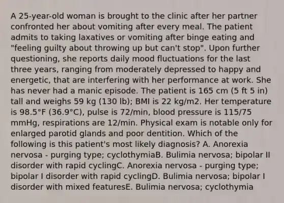 A 25-year-old woman is brought to the clinic after her partner confronted her about vomiting after every meal. The patient admits to taking laxatives or vomiting after binge eating and "feeling guilty about throwing up but can't stop". Upon further questioning, she reports daily mood fluctuations for the last three years, ranging from moderately depressed to happy and energetic, that are interfering with her performance at work. She has never had a manic episode. The patient is 165 cm (5 ft 5 in) tall and weighs 59 kg (130 lb); BMI is 22 kg/m2. Her temperature is 98.5°F (36.9°C), pulse is 72/min, blood pressure is 115/75 mmHg, respirations are 12/min. Physical exam is notable only for enlarged parotid glands and poor dentition. Which of the following is this patient's most likely diagnosis? A. Anorexia nervosa - purging type; cyclothymiaB. Bulimia nervosa; bipolar II disorder with rapid cyclingC. Anorexia nervosa - purging type; bipolar I disorder with rapid cyclingD. Bulimia nervosa; bipolar I disorder with mixed featuresE. Bulimia nervosa; cyclothymia