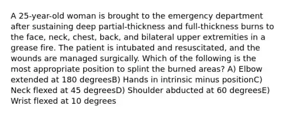 A 25-year-old woman is brought to the emergency department after sustaining deep partial-thickness and full-thickness burns to the face, neck, chest, back, and bilateral upper extremities in a grease fire. The patient is intubated and resuscitated, and the wounds are managed surgically. Which of the following is the most appropriate position to splint the burned areas? A) Elbow extended at 180 degreesB) Hands in intrinsic minus positionC) Neck flexed at 45 degreesD) Shoulder abducted at 60 degreesE) Wrist flexed at 10 degrees