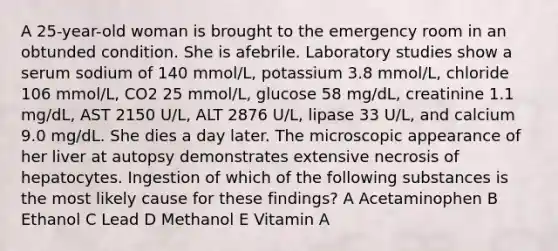 A 25-year-old woman is brought to the emergency room in an obtunded condition. She is afebrile. Laboratory studies show a serum sodium of 140 mmol/L, potassium 3.8 mmol/L, chloride 106 mmol/L, CO2 25 mmol/L, glucose 58 mg/dL, creatinine 1.1 mg/dL, AST 2150 U/L, ALT 2876 U/L, lipase 33 U/L, and calcium 9.0 mg/dL. She dies a day later. The microscopic appearance of her liver at autopsy demonstrates extensive necrosis of hepatocytes. Ingestion of which of the following substances is the most likely cause for these findings? A Acetaminophen B Ethanol C Lead D Methanol E Vitamin A