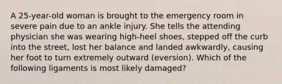 A 25-year-old woman is brought to the emergency room in severe pain due to an ankle injury. She tells the attending physician she was wearing high-heel shoes, stepped off the curb into the street, lost her balance and landed awkwardly, causing her foot to turn extremely outward (eversion). Which of the following ligaments is most likely damaged?