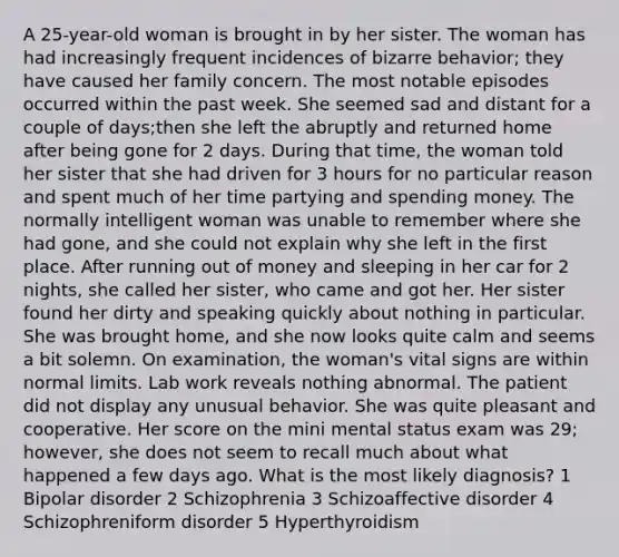 A 25-year-old woman is brought in by her sister. The woman has had increasingly frequent incidences of bizarre behavior; they have caused her family concern. The most notable episodes occurred within the past week. She seemed sad and distant for a couple of days;then she left the abruptly and returned home after being gone for 2 days. During that time, the woman told her sister that she had driven for 3 hours for no particular reason and spent much of her time partying and spending money. The normally intelligent woman was unable to remember where she had gone, and she could not explain why she left in the first place. After running out of money and sleeping in her car for 2 nights, she called her sister, who came and got her. Her sister found her dirty and speaking quickly about nothing in particular. She was brought home, and she now looks quite calm and seems a bit solemn. On examination, the woman's vital signs are within normal limits. Lab work reveals nothing abnormal. The patient did not display any unusual behavior. She was quite pleasant and cooperative. Her score on the mini mental status exam was 29; however, she does not seem to recall much about what happened a few days ago. What is the most likely diagnosis? 1 Bipolar disorder 2 Schizophrenia 3 Schizoaffective disorder 4 Schizophreniform disorder 5 Hyperthyroidism