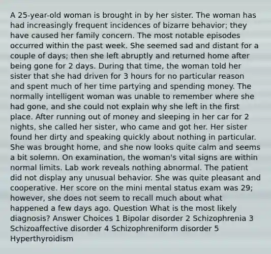 A 25-year-old woman is brought in by her sister. The woman has had increasingly frequent incidences of bizarre behavior; they have caused her family concern. The most notable episodes occurred within the past week. She seemed sad and distant for a couple of days; then she left abruptly and returned home after being gone for 2 days. During that time, the woman told her sister that she had driven for 3 hours for no particular reason and spent much of her time partying and spending money. The normally intelligent woman was unable to remember where she had gone, and she could not explain why she left in the first place. After running out of money and sleeping in her car for 2 nights, she called her sister, who came and got her. Her sister found her dirty and speaking quickly about nothing in particular. She was brought home, and she now looks quite calm and seems a bit solemn. On examination, the woman's vital signs are within normal limits. Lab work reveals nothing abnormal. The patient did not display any unusual behavior. She was quite pleasant and cooperative. Her score on the mini mental status exam was 29; however, she does not seem to recall much about what happened a few days ago. Question What is the most likely diagnosis? Answer Choices 1 Bipolar disorder 2 Schizophrenia 3 Schizoaffective disorder 4 Schizophreniform disorder 5 Hyperthyroidism