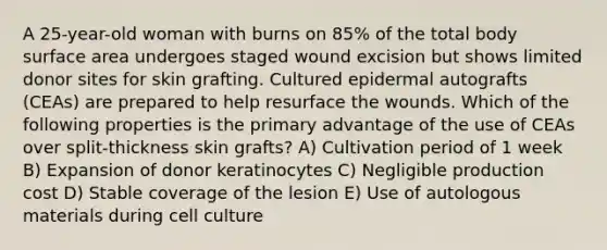 A 25-year-old woman with burns on 85% of the total body surface area undergoes staged wound excision but shows limited donor sites for skin grafting. Cultured epidermal autografts (CEAs) are prepared to help resurface the wounds. Which of the following properties is the primary advantage of the use of CEAs over split-thickness skin grafts? A) Cultivation period of 1 week B) Expansion of donor keratinocytes C) Negligible production cost D) Stable coverage of the lesion E) Use of autologous materials during cell culture