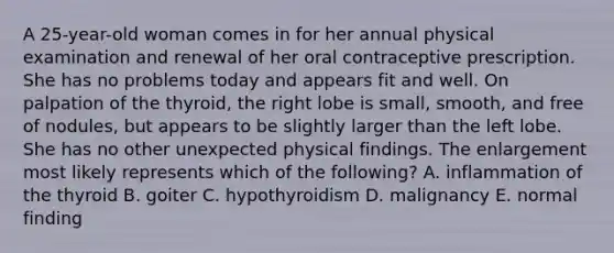 A 25-year-old woman comes in for her annual physical examination and renewal of her oral contraceptive prescription. She has no problems today and appears fit and well. On palpation of the thyroid, the right lobe is small, smooth, and free of nodules, but appears to be slightly larger than the left lobe. She has no other unexpected physical findings. The enlargement most likely represents which of the following? A. inflammation of the thyroid B. goiter C. hypothyroidism D. malignancy E. normal finding