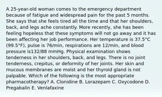 A 25-year-old woman comes to the emergency department because of fatigue and widespread pain for the past 5 months. She says that she feels tired all the time and that her shoulders, back, and legs ache constantly. More recently, she has been feeling hopeless that these symptoms will not go away and it has been affecting her job performance. Her temperature is 37.5°C (99.5°F), pulse is 76/min, respirations are 12/min, and blood pressure is132/88 mmHg. Physical examination shows tenderness in her shoulders, back, and legs. There is no joint tenderness, crepitus, or deformity of her joints. Her skin and mucous membranes are moist and her thyroid gland is not palpable. Which of the following is the most appropriate pharmacotherapy? A. Clonidine B. Lorazepam C. Oxycodone D. Pregabalin E. Venlafaxine