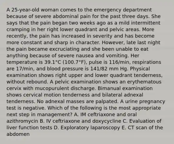 A 25-year-old woman comes to the emergency department because of severe abdominal pain for the past three days. She says that the pain began two weeks ago as a mild intermittent cramping in her right lower quadrant and pelvic areas. More recently, the pain has increased in severity and has become more constant and sharp in character. However, late last night the pain became excruciating and she been unable to eat anything because of severe nausea and vomiting. Her temperature is 39.1°C (100.7°F), pulse is 116/min, respirations are 17/min, and blood pressure is 141/82 mm Hg. Physical examination shows right upper and lower quadrant tenderness, without rebound. A pelvic examination shows an erythematous cervix with mucopurulent discharge. Bimanual examination shows cervical motion tenderness and bilateral adnexal tenderness. No adnexal masses are palpated. A urine pregnancy test is negative. Which of the following is the most appropriate next step in management? A. IM ceftriaxone and oral azithromycin B. IV ceftriaxone and doxycycline C. Evaluation of liver function tests D. Exploratory laparoscopy E. CT scan of the abdomen