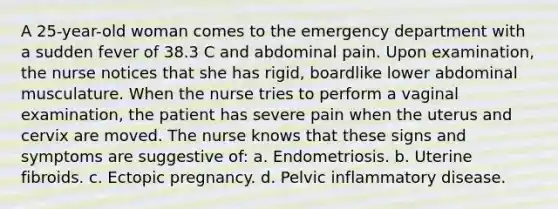 A 25-year-old woman comes to the emergency department with a sudden fever of 38.3 C and abdominal pain. Upon examination, the nurse notices that she has rigid, boardlike lower abdominal musculature. When the nurse tries to perform a vaginal examination, the patient has severe pain when the uterus and cervix are moved. The nurse knows that these signs and symptoms are suggestive of: a. Endometriosis. b. Uterine fibroids. c. Ectopic pregnancy. d. Pelvic inflammatory disease.