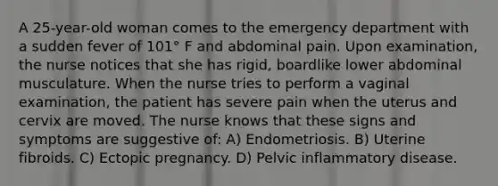 A 25-year-old woman comes to the emergency department with a sudden fever of 101° F and abdominal pain. Upon examination, the nurse notices that she has rigid, boardlike lower abdominal musculature. When the nurse tries to perform a vaginal examination, the patient has severe pain when the uterus and cervix are moved. The nurse knows that these signs and symptoms are suggestive of: A) Endometriosis. B) Uterine fibroids. C) Ectopic pregnancy. D) Pelvic inflammatory disease.