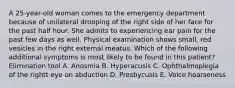 A 25-year-old woman comes to the emergency department because of unilateral drooping of the right side of her face for the past half hour. She admits to experiencing ear pain for the past few days as well. Physical examination shows small, red vesicles in the right external meatus. Which of the following additional symptoms is most likely to be found in this patient? Elimination tool A. Anosmia B. Hyperacusis C. Ophthalmoplegia of the rightt eye on abduction D. Presbycusis E. Voice hoarseness