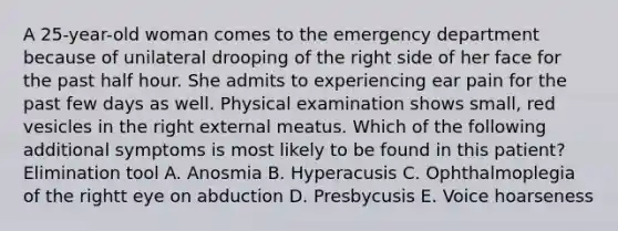 A 25-year-old woman comes to the emergency department because of unilateral drooping of the right side of her face for the past half hour. She admits to experiencing ear pain for the past few days as well. Physical examination shows small, red vesicles in the right external meatus. Which of the following additional symptoms is most likely to be found in this patient? Elimination tool A. Anosmia B. Hyperacusis C. Ophthalmoplegia of the rightt eye on abduction D. Presbycusis E. Voice hoarseness