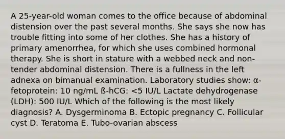 A 25-year-old woman comes to the office because of abdominal distension over the past several months. She says she now has trouble fitting into some of her clothes. She has a history of primary amenorrhea, for which she uses combined hormonal therapy. She is short in stature with a webbed neck and non-tender abdominal distension. There is a fullness in the left adnexa on bimanual examination. Laboratory studies show: α-fetoprotein: 10 ng/mL ß-hCG: <5 IU/L Lactate dehydrogenase (LDH): 500 IU/L Which of the following is the most likely diagnosis? A. Dysgerminoma B. Ectopic pregnancy C. Follicular cyst D. Teratoma E. Tubo-ovarian abscess