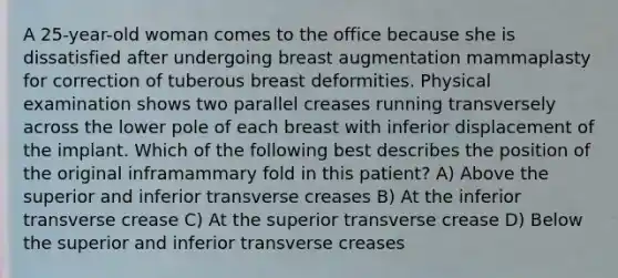 A 25-year-old woman comes to the office because she is dissatisfied after undergoing breast augmentation mammaplasty for correction of tuberous breast deformities. Physical examination shows two parallel creases running transversely across the lower pole of each breast with inferior displacement of the implant. Which of the following best describes the position of the original inframammary fold in this patient? A) Above the superior and inferior transverse creases B) At the inferior transverse crease C) At the superior transverse crease D) Below the superior and inferior transverse creases