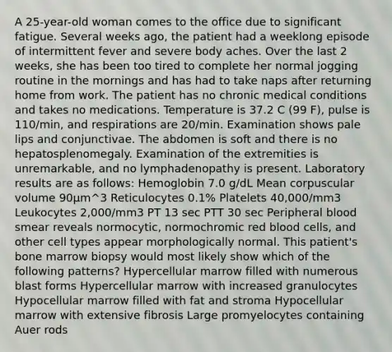 A 25-year-old woman comes to the office due to significant fatigue. Several weeks ago, the patient had a weeklong episode of intermittent fever and severe body aches. Over the last 2 weeks, she has been too tired to complete her normal jogging routine in the mornings and has had to take naps after returning home from work. The patient has no chronic medical conditions and takes no medications. Temperature is 37.2 C (99 F), pulse is 110/min, and respirations are 20/min. Examination shows pale lips and conjunctivae. The abdomen is soft and there is no hepatosplenomegaly. Examination of the extremities is unremarkable, and no lymphadenopathy is present. Laboratory results are as follows: Hemoglobin 7.0 g/dL Mean corpuscular volume 90μm^3 Reticulocytes 0.1% Platelets 40,000/mm3 Leukocytes 2,000/mm3 PT 13 sec PTT 30 sec Peripheral blood smear reveals normocytic, normochromic red blood cells, and other cell types appear morphologically normal. This patient's bone marrow biopsy would most likely show which of the following patterns? Hypercellular marrow filled with numerous blast forms Hypercellular marrow with increased granulocytes Hypocellular marrow filled with fat and stroma Hypocellular marrow with extensive fibrosis Large promyelocytes containing Auer rods