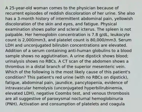 A 25-year-old woman comes to the physician because of recurrent episodes of reddish discoloration of her urine. She also has a 3-month history of intermittent abdominal pain, yellowish discoloration of the skin and eyes, and fatigue. Physical examination shows pallor and scleral icterus. The spleen is not palpable. Her hemoglobin concentration is 7.8 g/dL, leukocyte count is 2,000/mm3, and platelet count is 80,000/mm3. Serum LDH and unconjugated bilirubin concentrations are elevated. Addition of a serum containing anti-human globulins to a blood sample shows no agglutination. A urine dipstick shows blood; urinalysis shows no RBCs. A CT scan of the abdomen shows a thrombus in a distal branch of the superior mesenteric vein. Which of the following is the most likely cause of this patient's condition? This patient's red urine (with no RBCs on dipstick), fatigue, abdominal pain, jaundice, pancytopenia, evidence of intravascular hemolysis (unconjugated hyperbilirubinemia, elevated LDH), negative Coombs test, and venous thrombosis are all suggestive of paroxysmal nocturnal hemoglobinuria (PNH). Activation and consumption of platelets and coagula