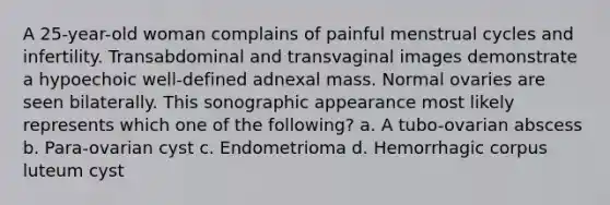 A 25-year-old woman complains of painful menstrual cycles and infertility. Transabdominal and transvaginal images demonstrate a hypoechoic well-defined adnexal mass. Normal ovaries are seen bilaterally. This sonographic appearance most likely represents which one of the following? a. A tubo-ovarian abscess b. Para-ovarian cyst c. Endometrioma d. Hemorrhagic corpus luteum cyst