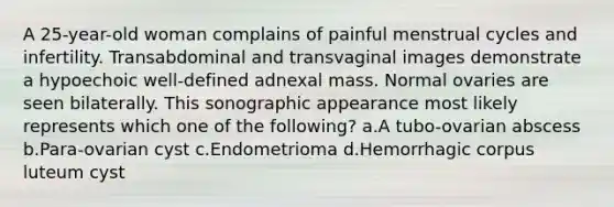 A 25-year-old woman complains of painful menstrual cycles and infertility. Transabdominal and transvaginal images demonstrate a hypoechoic well-defined adnexal mass. Normal ovaries are seen bilaterally. This sonographic appearance most likely represents which one of the following? a.A tubo-ovarian abscess b.Para-ovarian cyst c.Endometrioma d.Hemorrhagic corpus luteum cyst