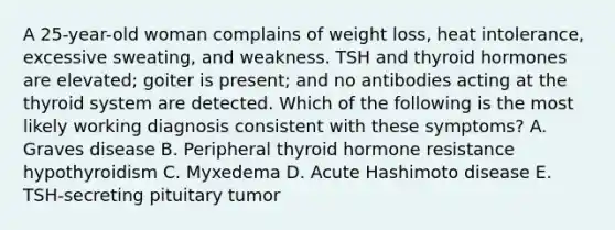 A 25-year-old woman complains of weight loss, heat intolerance, excessive sweating, and weakness. TSH and thyroid hormones are elevated; goiter is present; and no antibodies acting at the thyroid system are detected. Which of the following is the most likely working diagnosis consistent with these symptoms? A. Graves disease B. Peripheral thyroid hormone resistance hypothyroidism C. Myxedema D. Acute Hashimoto disease E. TSH-secreting pituitary tumor