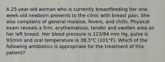 A 25-year-old woman who is currently breastfeeding her one-week-old newborn presents to the clinic with breast pain. She also complains of general malaise, fevers, and chills. Physical exam reveals a firm, erythematous, tender and swollen area on her left breast. Her blood pressure is 123/84 mm Hg, pulse is 93/min and oral temperature is 38.3°C (101°F). Which of the following antibiotics is appropriate for the treatment of this patient?