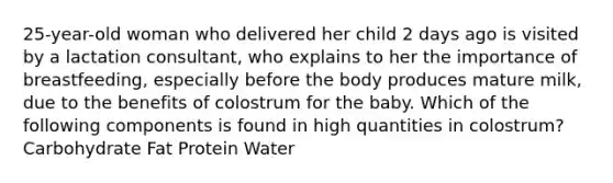 25-year-old woman who delivered her child 2 days ago is visited by a lactation consultant, who explains to her the importance of breastfeeding, especially before the body produces mature milk, due to the benefits of colostrum for the baby. Which of the following components is found in high quantities in colostrum? Carbohydrate Fat Protein Water