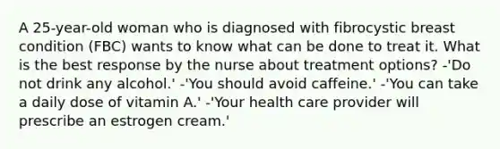 A 25-year-old woman who is diagnosed with fibrocystic breast condition (FBC) wants to know what can be done to treat it. What is the best response by the nurse about treatment options? -'Do not drink any alcohol.' -'You should avoid caffeine.' -'You can take a daily dose of vitamin A.' -'Your health care provider will prescribe an estrogen cream.'