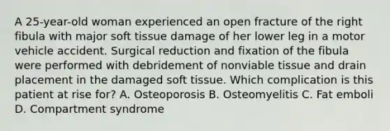 A 25-year-old woman experienced an open fracture of the right fibula with major soft tissue damage of her lower leg in a motor vehicle accident. Surgical reduction and fixation of the fibula were performed with debridement of nonviable tissue and drain placement in the damaged soft tissue. Which complication is this patient at rise for? A. Osteoporosis B. Osteomyelitis C. Fat emboli D. Compartment syndrome