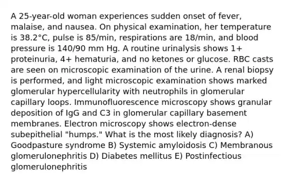 A 25-year-old woman experiences sudden onset of fever, malaise, and nausea. On physical examination, her temperature is 38.2°C, pulse is 85/min, respirations are 18/min, and blood pressure is 140/90 mm Hg. A routine urinalysis shows 1+ proteinuria, 4+ hematuria, and no ketones or glucose. RBC casts are seen on microscopic examination of the urine. A renal biopsy is performed, and light microscopic examination shows marked glomerular hypercellularity with neutrophils in glomerular capillary loops. Immunofluorescence microscopy shows granular deposition of IgG and C3 in glomerular capillary basement membranes. Electron microscopy shows electron-dense subepithelial "humps." What is the most likely diagnosis? A) Goodpasture syndrome B) Systemic amyloidosis C) Membranous glomerulonephritis D) Diabetes mellitus E) Postinfectious glomerulonephritis