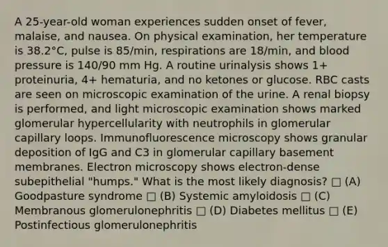 A 25-year-old woman experiences sudden onset of fever, malaise, and nausea. On physical examination, her temperature is 38.2°C, pulse is 85/min, respirations are 18/min, and <a href='https://www.questionai.com/knowledge/kD0HacyPBr-blood-pressure' class='anchor-knowledge'>blood pressure</a> is 140/90 mm Hg. A routine urinalysis shows 1+ proteinuria, 4+ hematuria, and no ketones or glucose. RBC casts are seen on microscopic examination of the urine. A renal biopsy is performed, and light microscopic examination shows marked glomerular hypercellularity with neutrophils in glomerular capillary loops. Immunofluorescence microscopy shows granular deposition of IgG and C3 in glomerular capillary basement membranes. Electron microscopy shows electron-dense subepithelial "humps." What is the most likely diagnosis? □ (A) Goodpasture syndrome □ (B) Systemic amyloidosis □ (C) Membranous glomerulonephritis □ (D) Diabetes mellitus □ (E) Postinfectious glomerulonephritis