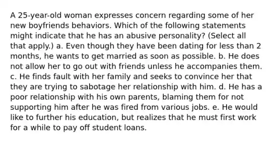 A 25-year-old woman expresses concern regarding some of her new boyfriends behaviors. Which of the following statements might indicate that he has an abusive personality? (Select all that apply.) a. Even though they have been dating for less than 2 months, he wants to get married as soon as possible. b. He does not allow her to go out with friends unless he accompanies them. c. He finds fault with her family and seeks to convince her that they are trying to sabotage her relationship with him. d. He has a poor relationship with his own parents, blaming them for not supporting him after he was fired from various jobs. e. He would like to further his education, but realizes that he must first work for a while to pay off student loans.