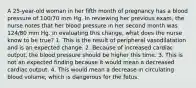 A 25-year-old woman in her fifth month of pregnancy has a blood pressure of 100/70 mm Hg. In reviewing her previous exam, the nurse notes that her blood pressure in her second month was 124/80 mm Hg. In evaluating this change, what does the nurse know to be true? 1. This is the result of peripheral vasodilatation and is an expected change. 2. Because of increased cardiac output, the blood pressure should be higher this time. 3. This is not an expected finding because it would mean a decreased cardiac output. 4. This would mean a decrease in circulating blood volume, which is dangerous for the fetus.