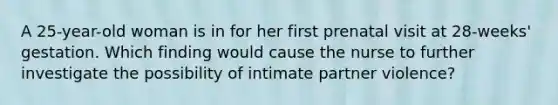 A 25-year-old woman is in for her first prenatal visit at 28-weeks' gestation. Which finding would cause the nurse to further investigate the possibility of intimate partner violence?