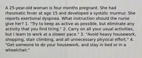 A 25-year-old woman is four months pregnant. She had rheumatic fever at age 15 and developed a systolic murmur. She reports exertional dyspnea. What instruction should the nurse give her? 1. "Try to keep as active as possible, but eliminate any activity that you find tiring." 2. Carry on all your usual activities, but I learn to work at a slower pace." 3. "Avoid heavy housework, shopping, stair climbing, and all unnecessary physical effort." 4. "Get someone to do your housework, and stay in bed or in a wheelchair."