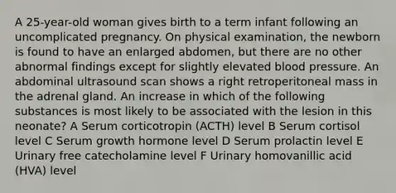 A 25-year-old woman gives birth to a term infant following an uncomplicated pregnancy. On physical examination, the newborn is found to have an enlarged abdomen, but there are no other abnormal findings except for slightly elevated blood pressure. An abdominal ultrasound scan shows a right retroperitoneal mass in the adrenal gland. An increase in which of the following substances is most likely to be associated with the lesion in this neonate? A Serum corticotropin (ACTH) level B Serum cortisol level C Serum growth hormone level D Serum prolactin level E Urinary free catecholamine level F Urinary homovanillic acid (HVA) level